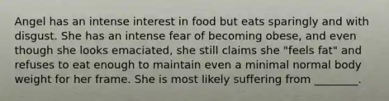 Angel has an intense interest in food but eats sparingly and with disgust. She has an intense fear of becoming obese, and even though she looks emaciated, she still claims she "feels fat" and refuses to eat enough to maintain even a minimal normal body weight for her frame. She is most likely suffering from ________.