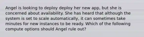 Angel is looking to deploy deploy her new app, but she is concerned about availability. She has heard that although the system is set to scale automatically, it can sometimes take minutes for new instances to be ready. Which of the following compute options should Angel rule out?