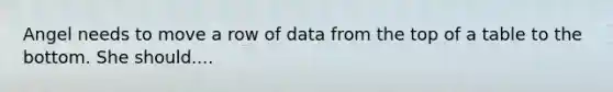 Angel needs to move a row of data from the top of a table to the bottom. She should....