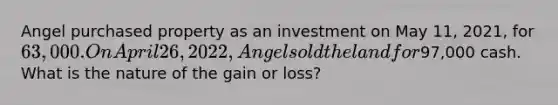 Angel purchased property as an investment on May 11, 2021, for 63,000. On April 26, 2022, Angel sold the land for97,000 cash. What is the nature of the gain or loss?