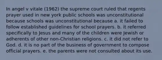 In angel v vitale (1962) the supreme court ruled that regents prayer used in new york public schools was unconstitutional because schools was unconstitutional because a. it failed to follow established guidelines for school prayers. b. it referred specifically to Jesus and many of the children were Jewish or adherents of other non-Christian religions. c. it did not refer to God. d. it is no part of the business of government to compose official prayers. e. the parents were not consulted about its use.