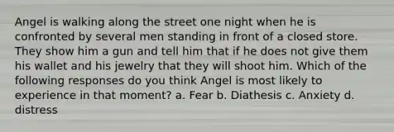 Angel is walking along the street one night when he is confronted by several men standing in front of a closed store. They show him a gun and tell him that if he does not give them his wallet and his jewelry that they will shoot him. Which of the following responses do you think Angel is most likely to experience in that moment? a. Fear b. Diathesis c. Anxiety d. distress