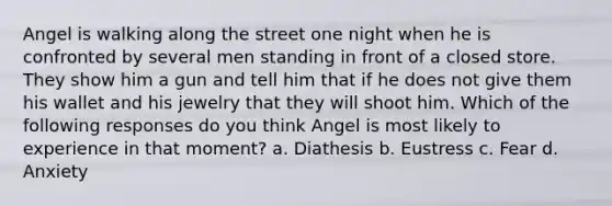 Angel is walking along the street one night when he is confronted by several men standing in front of a closed store. They show him a gun and tell him that if he does not give them his wallet and his jewelry that they will shoot him. Which of the following responses do you think Angel is most likely to experience in that moment? a. Diathesis b. Eustress c. Fear d. Anxiety