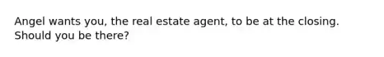 Angel wants you, the real estate agent, to be at the closing. Should you be there?