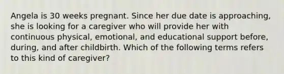 Angela is 30 weeks pregnant. Since her due date is approaching, she is looking for a caregiver who will provide her with continuous physical, emotional, and educational support before, during, and after childbirth. Which of the following terms refers to this kind of caregiver?