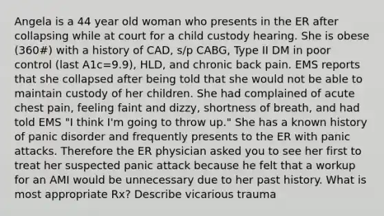 Angela is a 44 year old woman who presents in the ER after collapsing while at court for a child custody hearing. She is obese (360#) with a history of CAD, s/p CABG, Type II DM in poor control (last A1c=9.9), HLD, and chronic back pain. EMS reports that she collapsed after being told that she would not be able to maintain custody of her children. She had complained of acute chest pain, feeling faint and dizzy, shortness of breath, and had told EMS "I think I'm going to throw up." She has a known history of panic disorder and frequently presents to the ER with panic attacks. Therefore the ER physician asked you to see her first to treat her suspected panic attack because he felt that a workup for an AMI would be unnecessary due to her past history. What is most appropriate Rx? Describe vicarious trauma