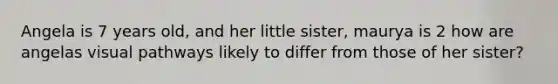 Angela is 7 years old, and her little sister, maurya is 2 how are angelas visual pathways likely to differ from those of her sister?