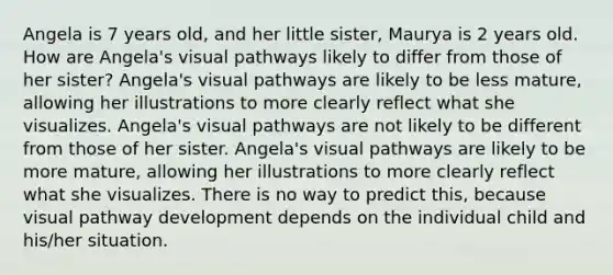 Angela is 7 years old, and her little sister, Maurya is 2 years old. How are Angela's visual pathways likely to differ from those of her sister? Angela's visual pathways are likely to be less mature, allowing her illustrations to more clearly reflect what she visualizes. Angela's visual pathways are not likely to be different from those of her sister. Angela's visual pathways are likely to be more mature, allowing her illustrations to more clearly reflect what she visualizes. There is no way to predict this, because visual pathway development depends on the individual child and his/her situation.