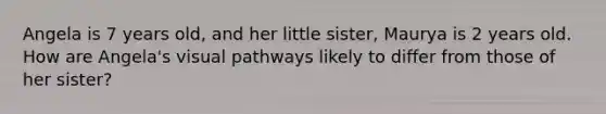 Angela is 7 years old, and her little sister, Maurya is 2 years old. How are Angela's visual pathways likely to differ from those of her sister?