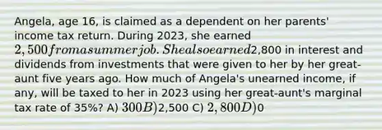 Angela, age 16, is claimed as a dependent on her parents' income tax return. During 2023, she earned 2,500 from a summer job. She also earned2,800 in interest and dividends from investments that were given to her by her great-aunt five years ago. How much of Angela's unearned income, if any, will be taxed to her in 2023 using her great-aunt's marginal tax rate of 35%? A) 300 B)2,500 C) 2,800 D)0