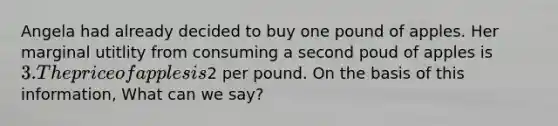 Angela had already decided to buy one pound of apples. Her marginal utitlity from consuming a second poud of apples is 3. The price of apples is2 per pound. On the basis of this information, What can we say?