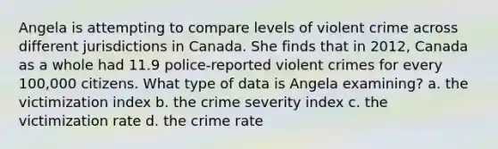 Angela is attempting to compare levels of violent crime across different jurisdictions in Canada. She finds that in 2012, Canada as a whole had 11.9 police-reported violent crimes for every 100,000 citizens. What type of data is Angela examining? a. the victimization index b. the crime severity index c. the victimization rate d. the crime rate