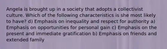 Angela is brought up in a society that adopts a collectivist culture. Which of the following characteristics is she most likely to have? d) Emphasis on inequality and respect for authority a) Emphasis on opportunities for personal gain c) Emphasis on the present and immediate gratification b) Emphasis on friends and extended family