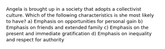 Angela is brought up in a society that adopts a collectivist culture. Which of the following characteristics is she most likely to have? a) Emphasis on opportunities for personal gain b) Emphasis on friends and extended family c) Emphasis on the present and immediate gratification d) Emphasis on inequality and respect for authority