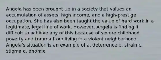 Angela has been brought up in a society that values an accumulation of assets, high income, and a high-prestige occupation. She has also been taught the value of hard work in a legitimate, legal line of work. However, Angela is finding it difficult to achieve any of this because of severe childhood poverty and trauma from living in a violent neighborhood. Angela's situation is an example of a. deterrence b. strain c. stigma d. anomie