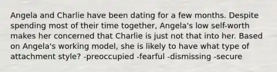 Angela and Charlie have been dating for a few months. Despite spending most of their time together, Angela's low self-worth makes her concerned that Charlie is just not that into her. Based on Angela's working model, she is likely to have what type of attachment style? -preoccupied -fearful -dismissing -secure