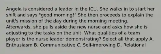 Angela is considered a leader in the ICU. She walks in to start her shift and says "good morning!" She then proceeds to explain the unit's mission of the day during the morning meeting. Afterwards, she pulls aside the new nurse and asks how she is adjusting to the tasks on the unit. What qualities of a team player is the nurse leader demonstrating? Select all that apply A. Enthusiasm B. Communicative C. Self-improving D. Relational