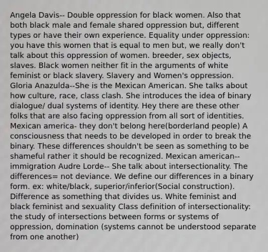 Angela Davis-- Double oppression for black women. Also that both black male and female shared oppression but, different types or have their own experience. Equality under oppression: you have this women that is equal to men but, we really don't talk about this oppression of women. breeder, sex objects, slaves. Black women neither fit in the arguments of white feminist or black slavery. Slavery and Women's oppression. Gloria Anazulda--She is the Mexican American. She talks about how culture, race, class clash. She introduces the idea of binary dialogue/ dual systems of identity. Hey there are these other folks that are also facing oppression from all sort of identities. Mexican america- they don't belong here(borderland people) A consciousness that needs to be developed in order to break the binary. These differences shouldn't be seen as something to be shameful rather it should be recognized. Mexican american--immigration Audre Lorde-- She talk about intersectionality. The differences= not deviance. We define our differences in a binary form. ex: white/black, superior/inferior(Social construction). Difference as something that divides us. White feminist and black feminist and sexuality Class definition of intersectionality: the study of intersections between forms or systems of oppression, domination (systems cannot be understood separate from one another)