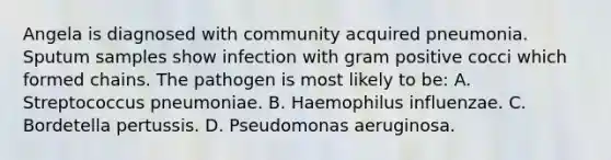 Angela is diagnosed with community acquired pneumonia. Sputum samples show infection with gram positive cocci which formed chains. The pathogen is most likely to be: A. Streptococcus pneumoniae. B. Haemophilus influenzae. C. Bordetella pertussis. D. Pseudomonas aeruginosa.