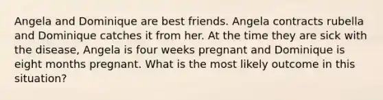 Angela and Dominique are best friends. Angela contracts rubella and Dominique catches it from her. At the time they are sick with the disease, Angela is four weeks pregnant and Dominique is eight months pregnant. What is the most likely outcome in this situation?