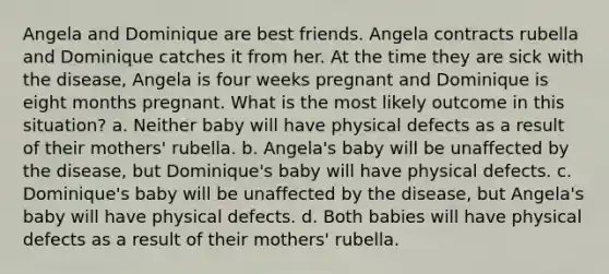 Angela and Dominique are best friends. Angela contracts rubella and Dominique catches it from her. At the time they are sick with the disease, Angela is four weeks pregnant and Dominique is eight months pregnant. What is the most likely outcome in this situation? a. Neither baby will have physical defects as a result of their mothers' rubella. b. Angela's baby will be unaffected by the disease, but Dominique's baby will have physical defects. c. Dominique's baby will be unaffected by the disease, but Angela's baby will have physical defects. d. Both babies will have physical defects as a result of their mothers' rubella.