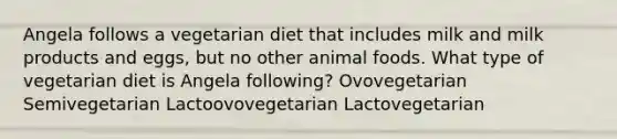 Angela follows a vegetarian diet that includes milk and milk products and eggs, but no other animal foods. What type of vegetarian diet is Angela following? Ovovegetarian Semivegetarian Lactoovovegetarian Lactovegetarian