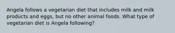 Angela follows a vegetarian diet that includes milk and milk products and eggs, but no other animal foods. What type of vegetarian diet is Angela following?