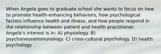 When Angela goes to graduate school she wants to focus on how to promote health-enhancing behaviors, how psychological factors influence health and illness, and how people respond in the relationship between patient and health practitioner. Angela's interest is in: A) physiology. B) psychoneuroimmunology. C) cross-cultural psychology. D) health psychology.