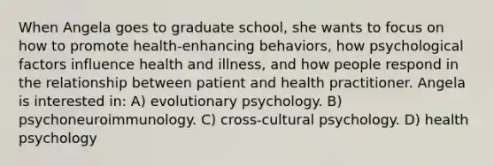 When Angela goes to graduate school, she wants to focus on how to promote health-enhancing behaviors, how psychological factors influence health and illness, and how people respond in the relationship between patient and health practitioner. Angela is interested in: A) evolutionary psychology. B) psychoneuroimmunology. C) cross-cultural psychology. D) health psychology