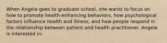 When Angela goes to graduate school, she wants to focus on how to promote health-enhancing behaviors, how psychological factors influence health and illness, and how people respond in the relationship between patient and health practitioner. Angela is interested in: