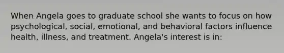 When Angela goes to graduate school she wants to focus on how psychological, social, emotional, and behavioral factors influence health, illness, and treatment. Angela's interest is in: