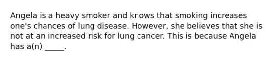 Angela is a heavy smoker and knows that smoking increases one's chances of lung disease. However, she believes that she is not at an increased risk for lung cancer. This is because Angela has a(n) _____.