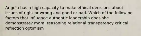 Angela has a high capacity to make ethical decisions about issues of right or wrong and good or bad. Which of the following factors that influence authentic leadership does she demonstrate? moral reasoning relational transparency critical reflection optimism