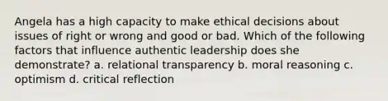 Angela has a high capacity to make ethical decisions about issues of right or wrong and good or bad. Which of the following factors that influence authentic leadership does she demonstrate? a. relational transparency b. moral reasoning c. optimism d. critical reflection