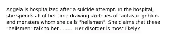 Angela is hospitalized after a suicide attempt. In the hospital, she spends all of her time drawing sketches of fantastic goblins and monsters whom she calls "hellsmen". She claims that these "hellsmen" talk to her.......... Her disorder is most likely?