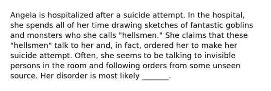 Angela is hospitalized after a suicide attempt. In the hospital, she spends all of her time drawing sketches of fantastic goblins and monsters who she calls "hellsmen." She claims that these "hellsmen" talk to her and, in fact, ordered her to make her suicide attempt. Often, she seems to be talking to invisible persons in the room and following orders from some unseen source. Her disorder is most likely _______.