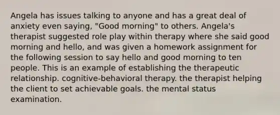 Angela has issues talking to anyone and has a great deal of anxiety even saying, "Good morning" to others. Angela's therapist suggested role play within therapy where she said good morning and hello, and was given a homework assignment for the following session to say hello and good morning to ten people. This is an example of establishing the therapeutic relationship. cognitive-behavioral therapy. the therapist helping the client to set achievable goals. the mental status examination.