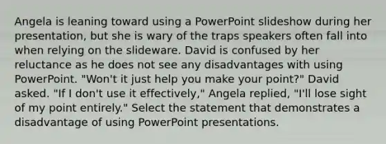 Angela is leaning toward using a PowerPoint slideshow during her presentation, but she is wary of the traps speakers often fall into when relying on the slideware. David is confused by her reluctance as he does not see any disadvantages with using PowerPoint. "Won't it just help you make your point?" David asked. "If I don't use it effectively," Angela replied, "I'll lose sight of my point entirely." Select the statement that demonstrates a disadvantage of using PowerPoint presentations.