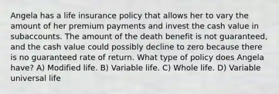 Angela has a life insurance policy that allows her to vary the amount of her premium payments and invest the cash value in subaccounts. The amount of the death benefit is not guaranteed, and the cash value could possibly decline to zero because there is no guaranteed rate of return. What type of policy does Angela have? A) Modified life. B) Variable life. C) Whole life. D) Variable universal life