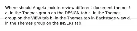 Where should Angela look to review different document themes? a. in the Themes group on the DESIGN tab c. in the Themes group on the VIEW tab b. in the Themes tab in Backstage view d. in the Themes group on the INSERT tab