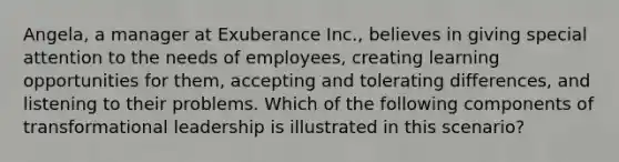 Angela, a manager at Exuberance Inc., believes in giving special attention to the needs of employees, creating learning opportunities for them, accepting and tolerating differences, and listening to their problems. Which of the following components of transformational leadership is illustrated in this scenario?