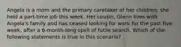 Angela is a mom and the primary caretaker of her children; she held a part-time job this week. Her cousin, Glenn lives with Angela's family and has ceased looking for work for the past five week, after a 6-month-long spell of futile search. Which of the following statements is true in this scenario?