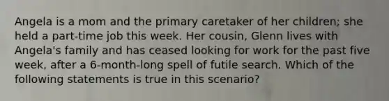 Angela is a mom and the primary caretaker of her children; she held a part-time job this week. Her cousin, Glenn lives with Angela's family and has ceased looking for work for the past five week, after a 6-month-long spell of futile search. Which of the following statements is true in this scenario?