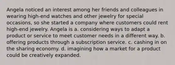 Angela noticed an interest among her friends and colleagues in wearing high-end watches and other jewelry for special occasions, so she started a company where customers could rent high-end jewelry. Angela is a. considering ways to adapt a product or service to meet customer needs in a different way. b. offering products through a subscription service. c. cashing in on the sharing economy. d. imagining how a market for a product could be creatively expanded.