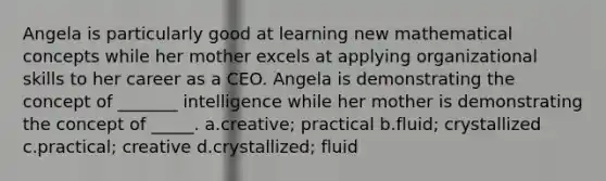 Angela is particularly good at learning new mathematical concepts while her mother excels at applying organizational skills to her career as a CEO. Angela is demonstrating the concept of _______ intelligence while her mother is demonstrating the concept of _____. a.creative; practical b.fluid; crystallized c.practical; creative d.crystallized; fluid