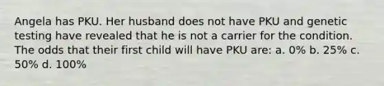 Angela has PKU. Her husband does not have PKU and genetic testing have revealed that he is not a carrier for the condition. The odds that their first child will have PKU are: a. 0% b. 25% c. 50% d. 100%