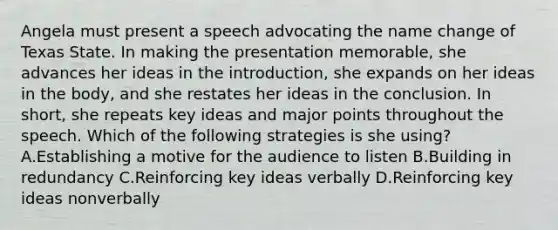 Angela must present a speech advocating the name change of Texas State. In making the presentation memorable, she advances her ideas in the introduction, she expands on her ideas in the body, and she restates her ideas in the conclusion. In short, she repeats key ideas and major points throughout the speech. Which of the following strategies is she using? A.Establishing a motive for the audience to listen B.Building in redundancy C.Reinforcing key ideas verbally D.Reinforcing key ideas nonverbally