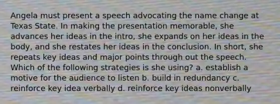 Angela must present a speech advocating the name change at Texas State. In making the presentation memorable, she advances her ideas in the intro, she expands on her ideas in the body, and she restates her ideas in the conclusion. In short, she repeats key ideas and major points through out the speech. Which of the following strategies is she using? a. establish a motive for the audience to listen b. build in redundancy c. reinforce key idea verbally d. reinforce key ideas nonverbally