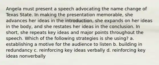 Angela must present a speech advocating the name change of Texas State. In making the presentation memorable, she advances her ideas in the introduction, she expands on her ideas in the body, and she restates her ideas in the conclusion. In short, she repeats key ideas and major points throughout the speech. Which of the following strategies is she using? a. establishing a motive for the audience to listen b. building in redundancy c. reinforcing key ideas verbally d. reinforcing key ideas nonverbally