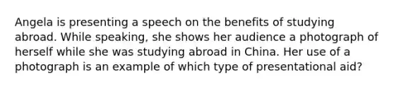 Angela is presenting a speech on the benefits of studying abroad. While speaking, she shows her audience a photograph of herself while she was studying abroad in China. Her use of a photograph is an example of which type of presentational aid?